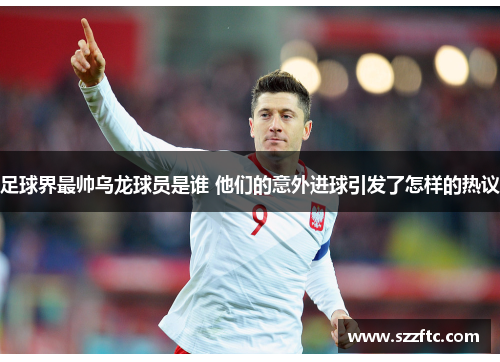 足球界最帅乌龙球员是谁 他们的意外进球引发了怎样的热议
